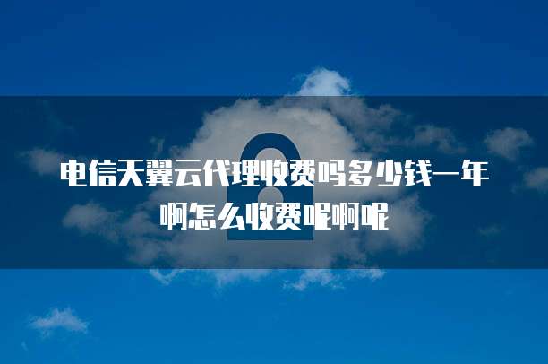电信天翼云代理收费吗多少钱一年啊怎么收费呢啊呢