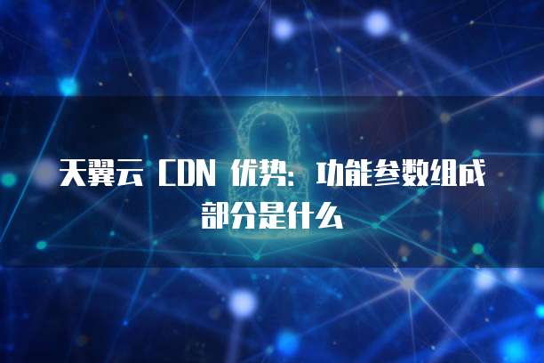 天翼云 CDN 优势：功能参数组成部分是什么