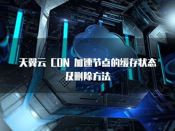 天翼云 CDN 加速节点的缓存状态及删除方法
