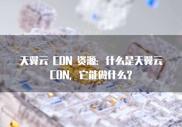 天翼云 CDN 资源:什么是天翼云 CDN,它能做什么?
