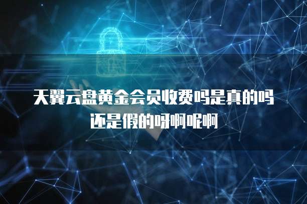 天翼云盘黄金会员收费吗是真的吗还是假的呀啊呢啊