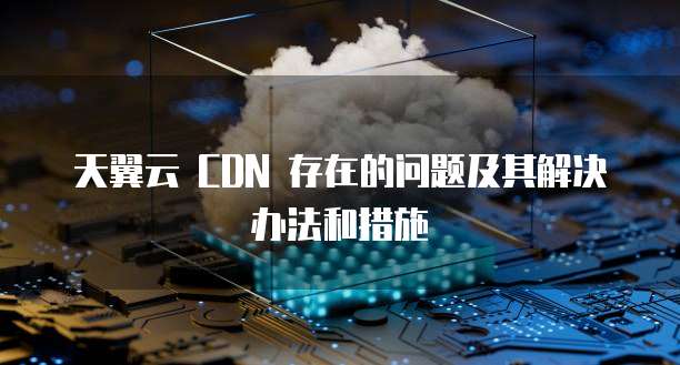 天翼云 CDN 存在的问题及其解决办法和措施