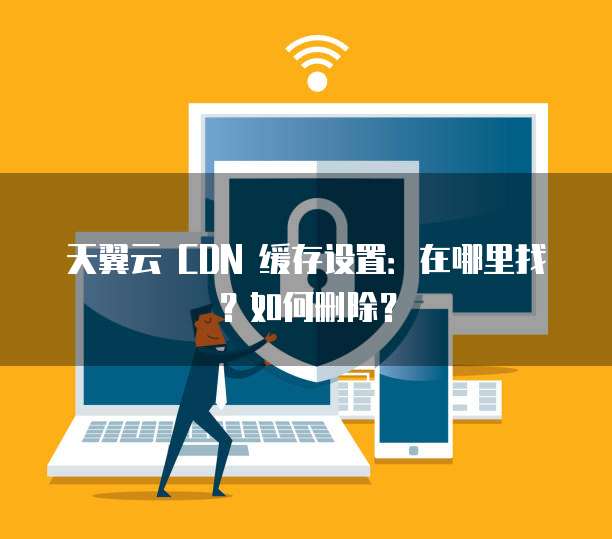 天翼云 CDN 缓存设置：在哪里找？如何删除？