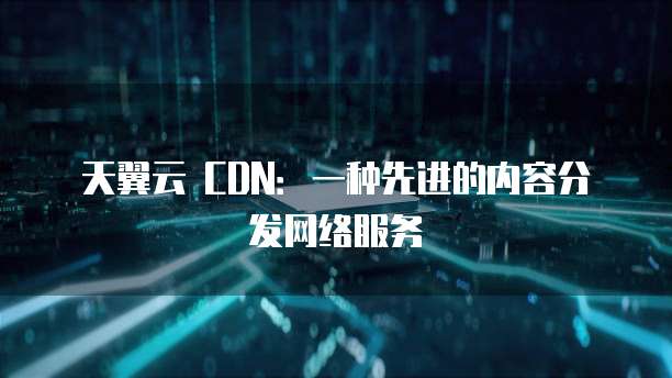 天翼云 CDN:一种先进的内容分发网络服务