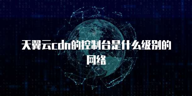 天翼云cdn的控制台是什么级别的网络