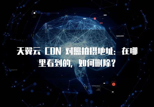 天翼云 CDN 对照拍摄地址:在哪里看到的,如何删除?