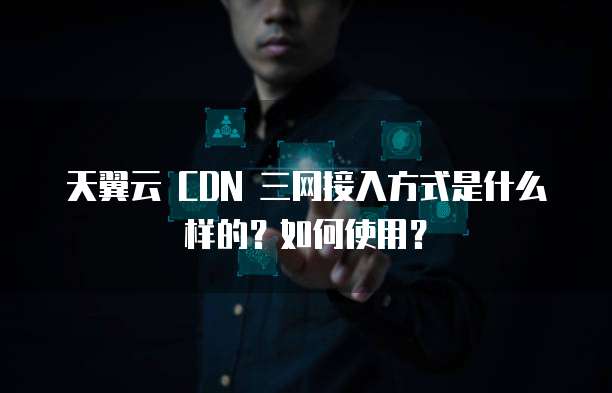 天翼云 CDN 三网接入方式是什么样的?如何使用?