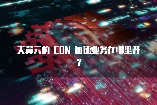 天翼云的 CDN 加速业务在哪里开?