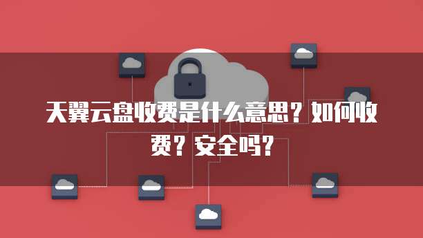 天翼云盘收费是什么意思？如何收费？安全吗？