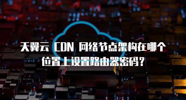 天翼云 CDN 网络节点架构在哪个位置上设置路由器密码?