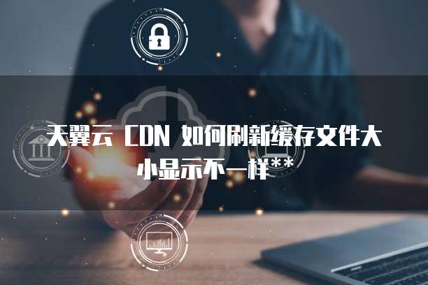 天翼云 CDN 如何刷新缓存文件大小显示不一样**