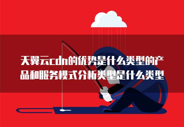 天翼云cdn的优势是什么类型的产品和服务模式分析类型是什么类型