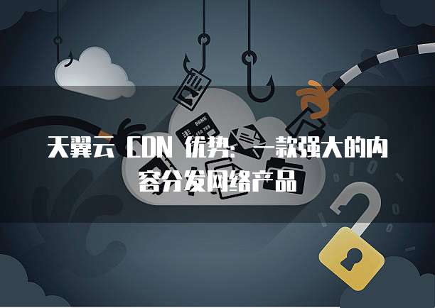 天翼云 CDN 优势:一款强大的内容分发网络产品