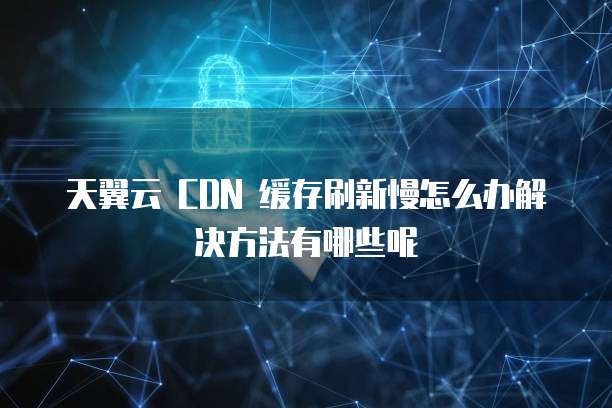 天翼云 CDN 缓存刷新慢怎么办解决方法有哪些呢