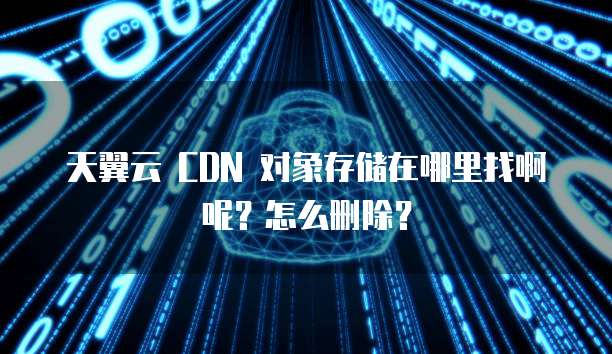 天翼云 CDN 对象存储在哪里找啊呢?怎么删除?