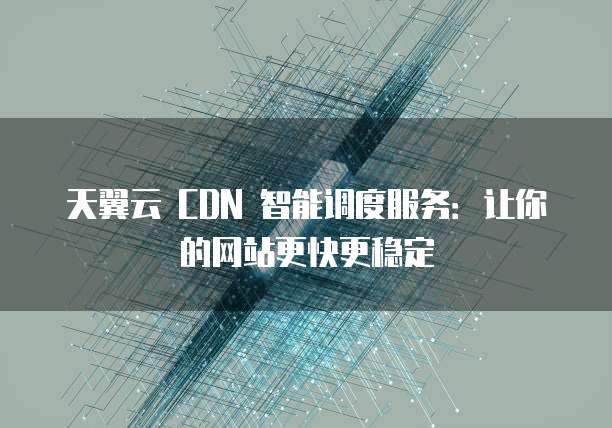 天翼云 CDN 智能调度服务:让你的网站更快更稳定