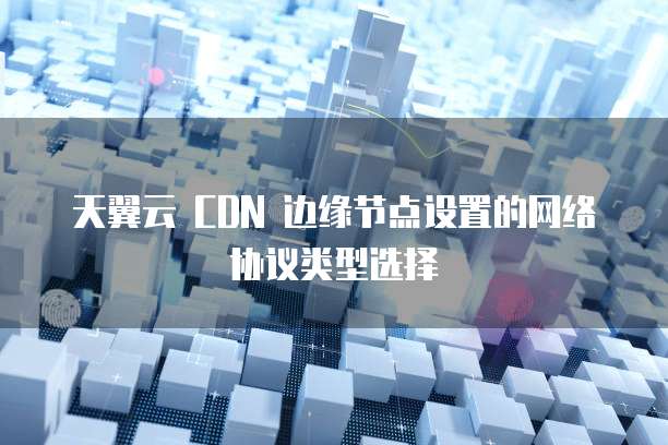 天翼云 CDN 边缘节点设置的网络协议类型选择