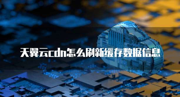 天翼云cdn怎么刷新缓存数据信息