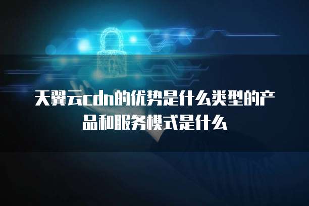 天翼云cdn的优势是什么类型的产品和服务模式是什么