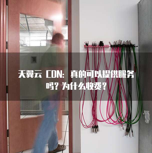 天翼云 CDN:真的可以提供服务吗?为什么收费?