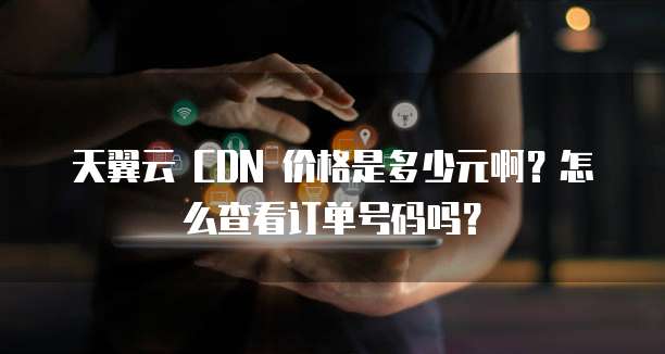 天翼云 CDN 价格是多少元啊?怎么查看订单号码吗?