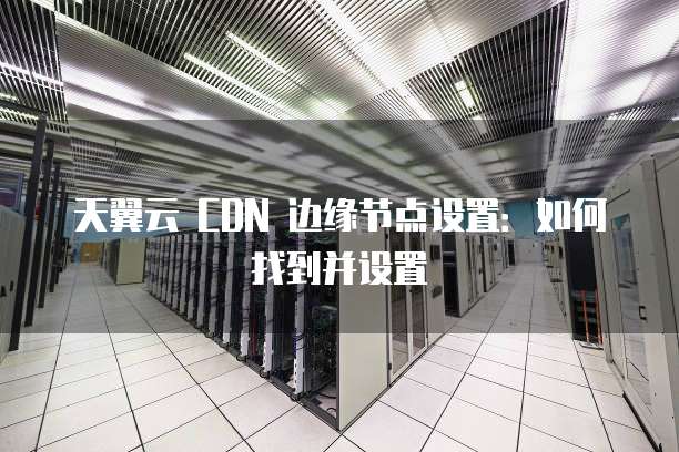 天翼云 CDN 边缘节点设置：如何找到并设置