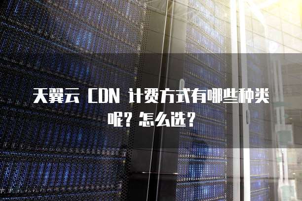 天翼云 CDN 计费方式有哪些种类呢？怎么选？