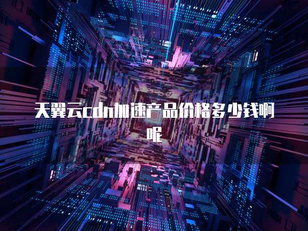 天翼云cdn加速产品价格多少钱啊呢