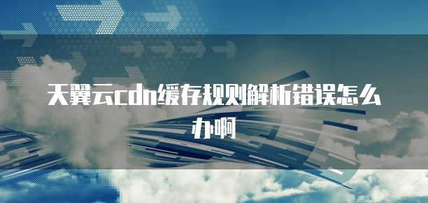 天翼云cdn缓存规则解析错误怎么办啊
