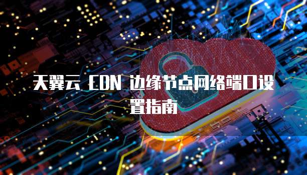 天翼云 CDN 边缘节点网络端口设置指南