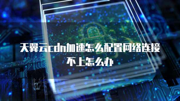 天翼云cdn加速怎么配置网络连接不上怎么办