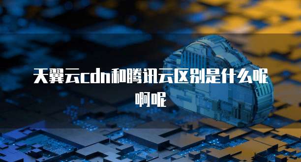 天翼云cdn和腾讯云区别是什么呢啊呢