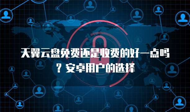 天翼云盘免费还是收费的好一点吗？安卓用户的选择