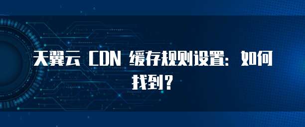 天翼云 CDN 缓存规则设置:如何找到?