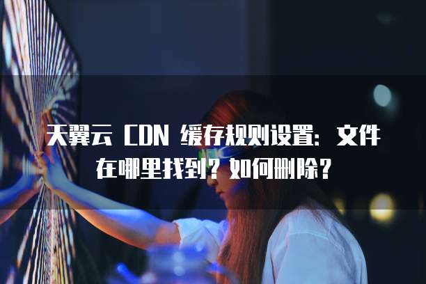 天翼云 CDN 缓存规则设置：文件在哪里找到？如何删除？