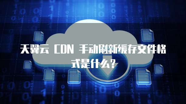 天翼云 CDN 手动刷新缓存文件格式是什么?