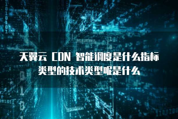 天翼云 CDN 智能调度是什么指标类型的技术类型呢是什么