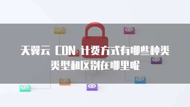 天翼云 CDN 计费方式有哪些种类类型和区别在哪里呢