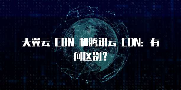 天翼云 CDN 和腾讯云 CDN:有何区别?