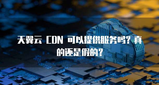 天翼云 CDN 可以提供服务吗?真的还是假的?