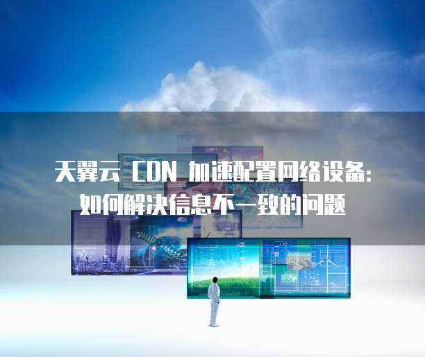 天翼云 CDN 加速配置网络设备:如何解决信息不一致的问题