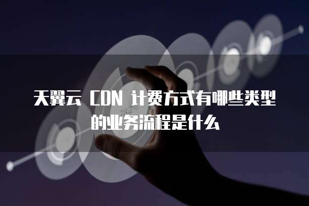 天翼云 CDN 计费方式有哪些类型的业务流程是什么