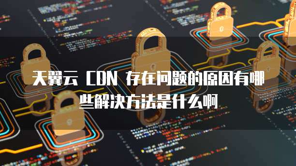 天翼云 CDN 存在问题的原因有哪些解决方法是什么啊