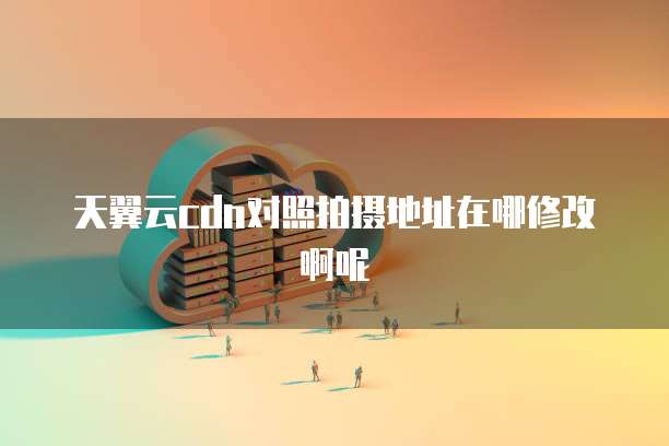 天翼云cdn对照拍摄地址在哪修改啊呢