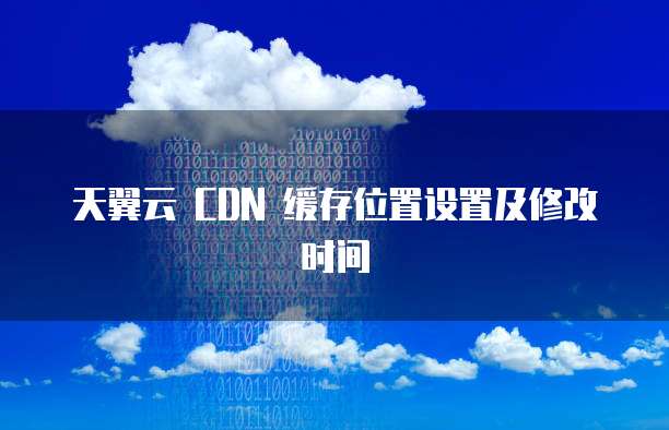 天翼云 CDN 缓存位置设置及修改时间