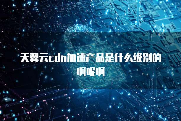 天翼云cdn加速产品是什么级别的啊呢啊