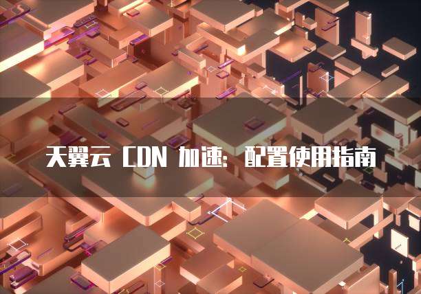 天翼云 CDN 加速：配置使用指南