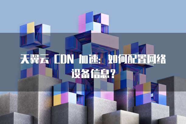 天翼云 CDN 加速：如何配置网络设备信息？
