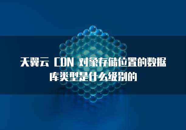 天翼云 CDN 对象存储位置的数据库类型是什么级别的