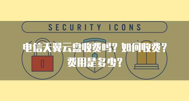 电信天翼云盘收费吗?如何收费?费用是多少?